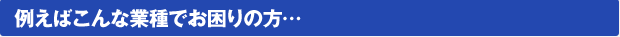 例えばこんな業種でお困りの方…