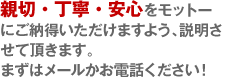 親切・丁寧・安心をモットーにご納得いただけますよう、説明させて頂きます。まずはメールかお電話ください！