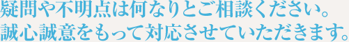 疑問や不明点は何なりとご相談ください。誠心誠意をもって対応させていただきます。